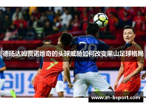 德扬达姆贾诺维奇的头球威胁如何改变黑山足球格局 德扬达姆贾诺维奇的头球威胁如何改变黑山足球格局