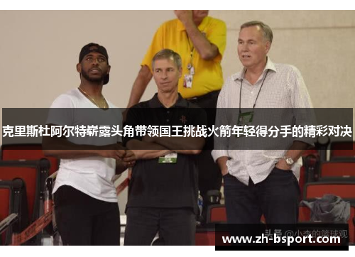 克里斯杜阿尔特崭露头角带领国王挑战火箭年轻得分手的精彩对决