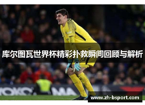 库尔图瓦世界杯精彩扑救瞬间回顾与解析