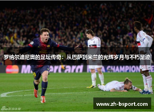 罗纳尔迪尼奥的足坛传奇：从巴萨到米兰的光辉岁月与不朽足迹