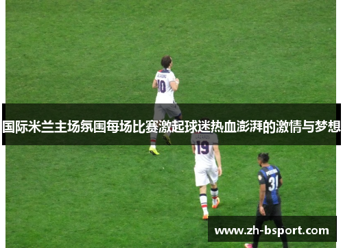 国际米兰主场氛围每场比赛激起球迷热血澎湃的激情与梦想