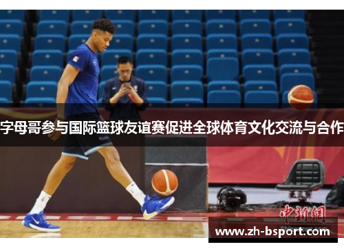字母哥参与国际篮球友谊赛促进全球体育文化交流与合作