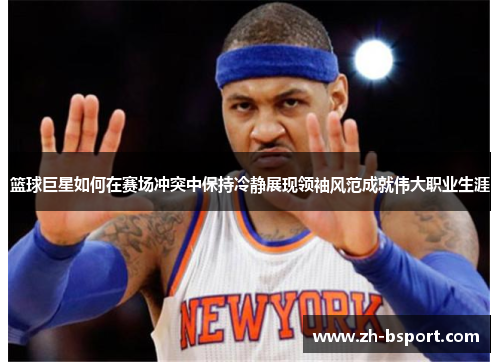 篮球巨星如何在赛场冲突中保持冷静展现领袖风范成就伟大职业生涯 篮球巨星如何在赛场冲突中保持冷静展现领袖风范成就伟大职业生涯