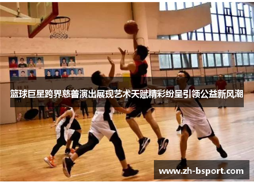 篮球巨星跨界慈善演出展现艺术天赋精彩纷呈引领公益新风潮 篮球巨星跨界慈善演出展现艺术天赋精彩纷呈引领公益新风潮