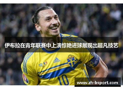 伊布拉在青年联赛中上演惊艳进球展现出超凡技艺 伊布拉在青年联赛中上演惊艳进球展现出超凡技艺
