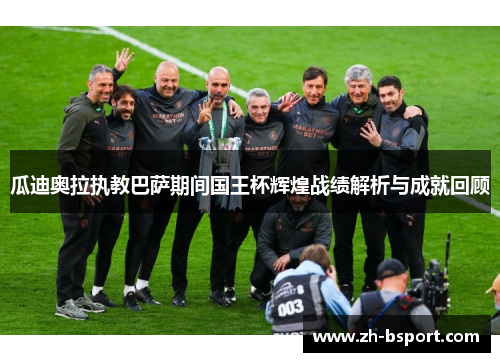 瓜迪奥拉执教巴萨期间国王杯辉煌战绩解析与成就回顾 瓜迪奥拉执教巴萨期间国王杯辉煌战绩解析与成就回顾