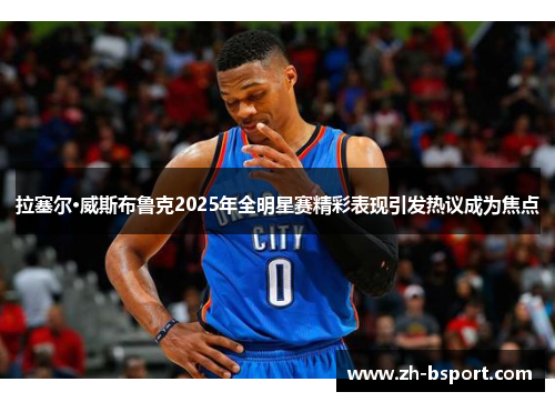 拉塞尔·威斯布鲁克2025年全明星赛精彩表现引发热议成为焦点 拉塞尔·威斯布鲁克2025年全明星赛精彩表现引发热议成为焦点