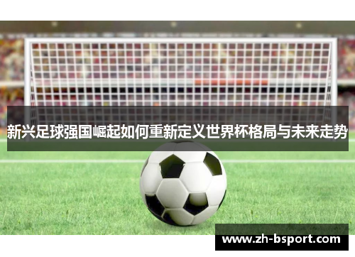 新兴足球强国崛起如何重新定义世界杯格局与未来走势 新兴足球强国崛起如何重新定义世界杯格局与未来走势