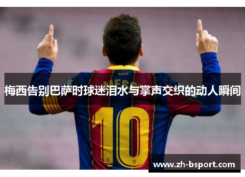 梅西告别巴萨时球迷泪水与掌声交织的动人瞬间 梅西告别巴萨时球迷泪水与掌声交织的动人瞬间