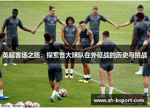 英超客场之旅:探索各大球队在外征战的历史与挑战 英超客场之旅:探索各大球队在外征战的历史与挑战