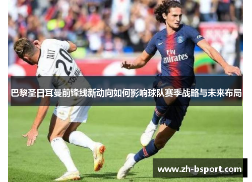 巴黎圣日耳曼前锋线新动向如何影响球队赛季战略与未来布局 巴黎圣日耳曼前锋线新动向如何影响球队赛季战略与未来布局