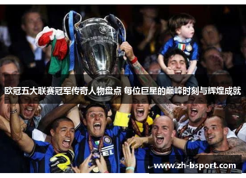 欧冠五大联赛冠军传奇人物盘点 每位巨星的巅峰时刻与辉煌成就