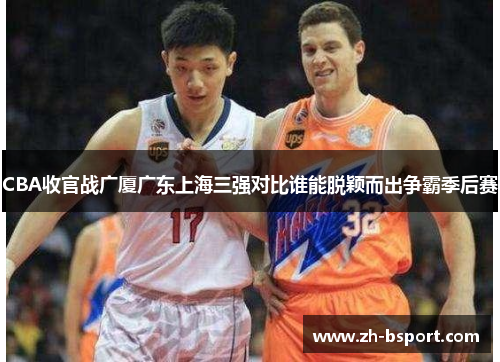 CBA收官战广厦广东上海三强对比谁能脱颖而出争霸季后赛 CBA收官战广厦广东上海三强对比谁能脱颖而出争霸季后赛