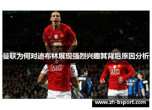 曼联为何对迪布林展现强烈兴趣其背后原因分析