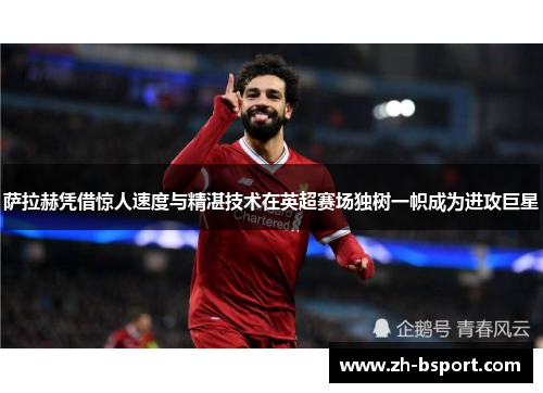 萨拉赫凭借惊人速度与精湛技术在英超赛场独树一帜成为进攻巨星
