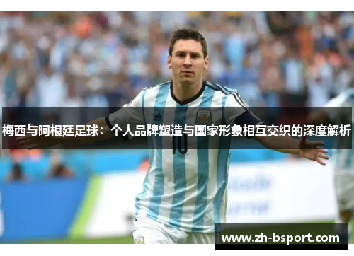 梅西与阿根廷足球：个人品牌塑造与国家形象相互交织的深度解析