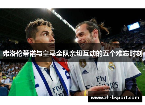 弗洛伦蒂诺与皇马全队亲切互动的五个难忘时刻 弗洛伦蒂诺与皇马全队亲切互动的五个难忘时刻