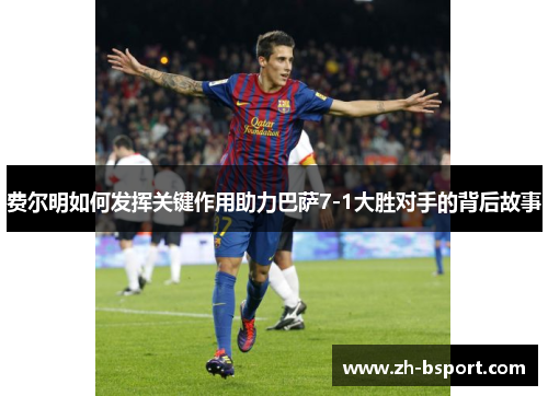 费尔明如何发挥关键作用助力巴萨7-1大胜对手的背后故事