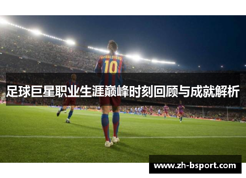 足球巨星职业生涯巅峰时刻回顾与成就解析 足球巨星职业生涯巅峰时刻回顾与成就解析