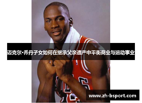 迈克尔·乔丹子女如何在继承父亲遗产中平衡商业与运动事业 迈克尔·乔丹子女如何在继承父亲遗产中平衡商业与运动事业