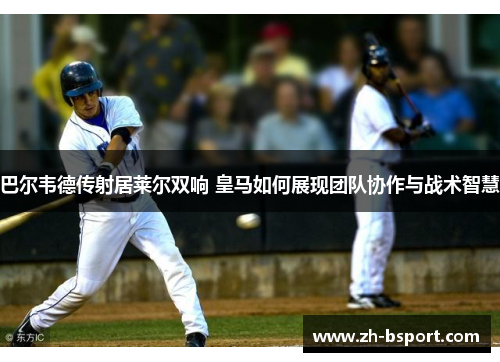 巴尔韦德传射居莱尔双响 皇马如何展现团队协作与战术智慧