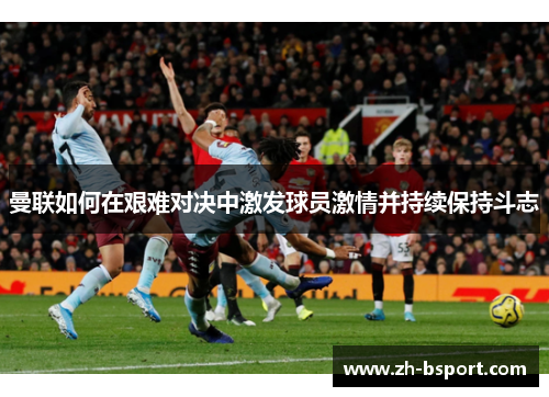 曼联如何在艰难对决中激发球员激情并持续保持斗志