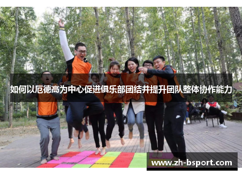 如何以厄德高为中心促进俱乐部团结并提升团队整体协作能力 如何以厄德高为中心促进俱乐部团结并提升团队整体协作能力
