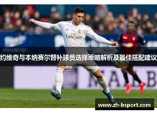 约维奇与本纳赛尔替补球员选择策略解析及最佳搭配建议