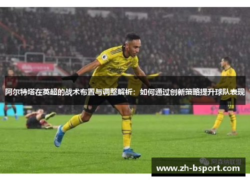 阿尔特塔在英超的战术布置与调整解析：如何通过创新策略提升球队表现