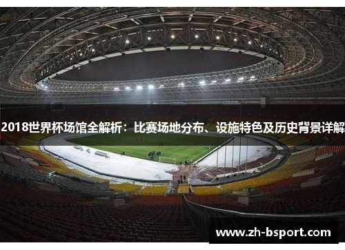 2018世界杯场馆全解析:比赛场地分布、设施特色及历史背景详解 2018世界杯场馆全解析:比赛场地分布、设施特色及历史背景详解