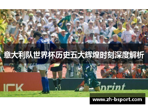 意大利队世界杯历史五大辉煌时刻深度解析 意大利队世界杯历史五大辉煌时刻深度解析