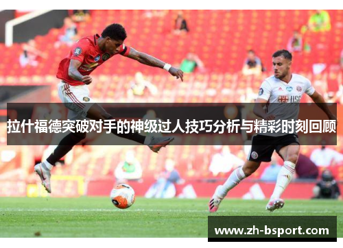 拉什福德突破对手的神级过人技巧分析与精彩时刻回顾 拉什福德突破对手的神级过人技巧分析与精彩时刻回顾