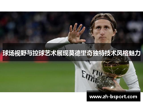 球场视野与控球艺术展现莫德里奇独特技术风格魅力