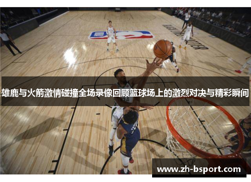 雄鹿与火箭激情碰撞全场录像回顾篮球场上的激烈对决与精彩瞬间 雄鹿与火箭激情碰撞全场录像回顾篮球场上的激烈对决与精彩瞬间