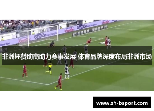 非洲杯赞助商助力赛事发展 体育品牌深度布局非洲市场 非洲杯赞助商助力赛事发展 体育品牌深度布局非洲市场