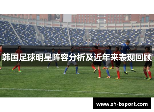 韩国足球明星阵容分析及近年来表现回顾 韩国足球明星阵容分析及近年来表现回顾