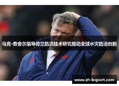 马克·费舍尔倡导荷兰防洪技术研究推动全球水灾防治创新 马克·费舍尔倡导荷兰防洪技术研究推动全球水灾防治创新