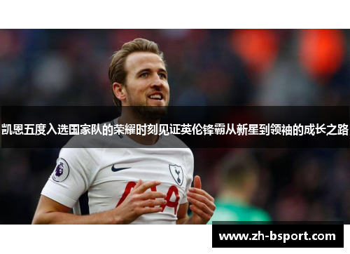 凯恩五度入选国家队的荣耀时刻见证英伦锋霸从新星到领袖的成长之路 凯恩五度入选国家队的荣耀时刻见证英伦锋霸从新星到领袖的成长之路