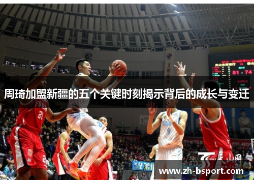 周琦加盟新疆的五个关键时刻揭示背后的成长与变迁