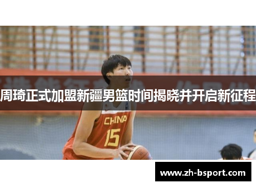 周琦正式加盟新疆男篮时间揭晓并开启新征程