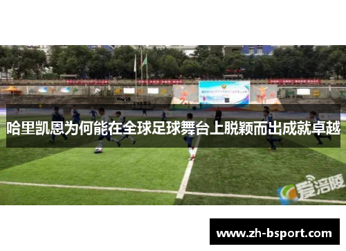 哈里凯恩为何能在全球足球舞台上脱颖而出成就卓越 哈里凯恩为何能在全球足球舞台上脱颖而出成就卓越