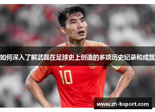 如何深入了解武磊在足球史上创造的多项历史纪录和成就