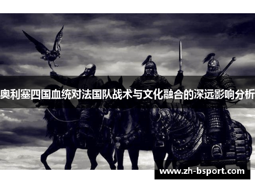 奥利塞四国血统对法国队战术与文化融合的深远影响分析