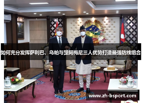 如何充分发挥萨利巴、乌帕与楚阿梅尼三人优势打造最强防线组合