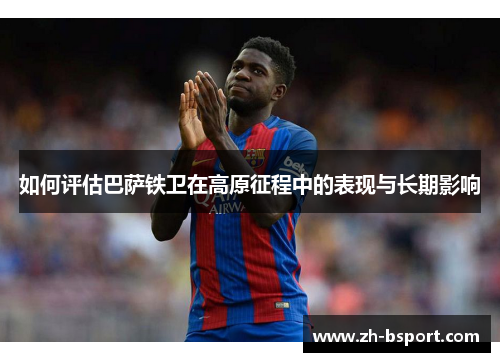 如何评估巴萨铁卫在高原征程中的表现与长期影响 如何评估巴萨铁卫在高原征程中的表现与长期影响