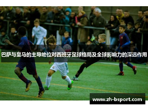 巴萨与皇马的主导地位对西班牙足球格局及全球影响力的深远作用 巴萨与皇马的主导地位对西班牙足球格局及全球影响力的深远作用