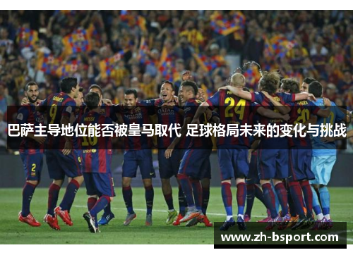 巴萨主导地位能否被皇马取代 足球格局未来的变化与挑战 巴萨主导地位能否被皇马取代 足球格局未来的变化与挑战